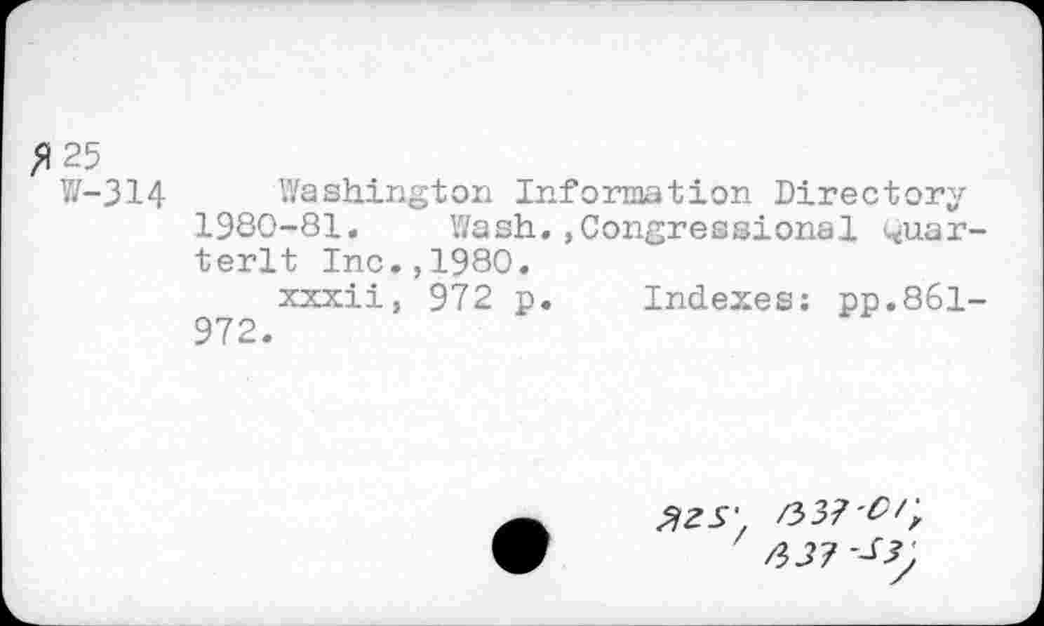 ﻿/125
W-314 Washington Information Directory 1980-81.	Wash,,Congressional Quar-
terlt Inc.,1980.
xxxii, 972 p. Indexes: pp.861-972.
3ZS' 63? W, 63? -^3j